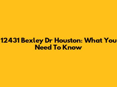 12431 Bexley Dr Houston: What You Need To Know