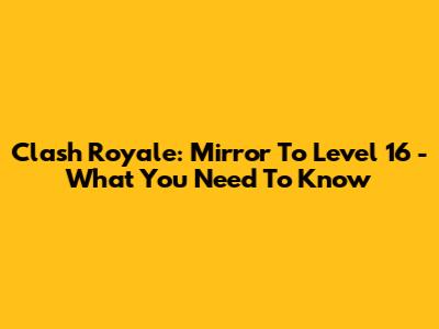 Clash Royale: Mirror To Level 16 - What You Need To Know