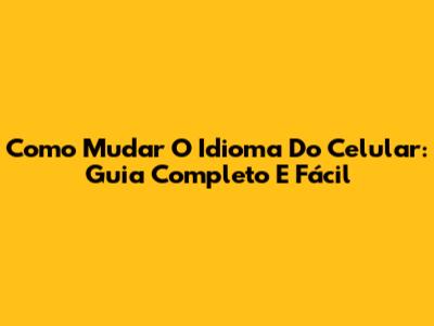 Como Mudar O Idioma Do Celular: Guia Completo E Fácil
