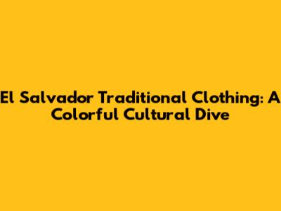El Salvador Traditional Clothing: A Colorful Cultural Dive