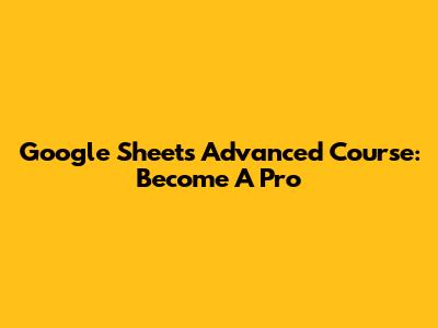 Google Sheets Advanced Course: Become A Pro