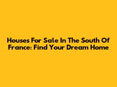 Houses For Sale In The South Of France: Find Your Dream Home