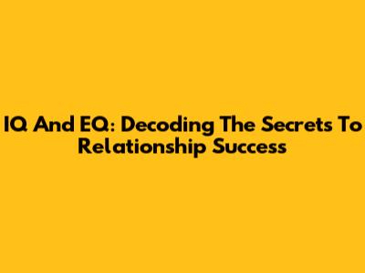 IQ And EQ: Decoding The Secrets To Relationship Success