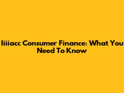 Iiiiacc Consumer Finance: What You Need To Know