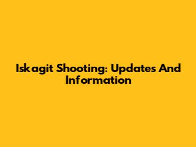 Iskagit Shooting: Updates And Information