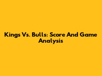 Kings Vs. Bulls: Score And Game Analysis