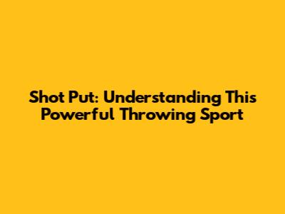 Shot Put: Understanding This Powerful Throwing Sport