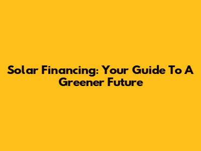 Solar Financing: Your Guide To A Greener Future