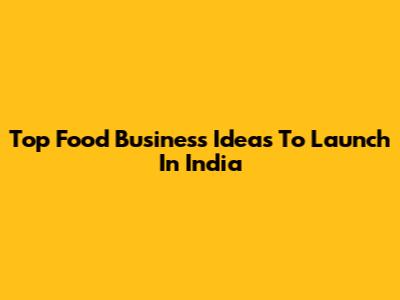 Top Food Business Ideas To Launch In India
