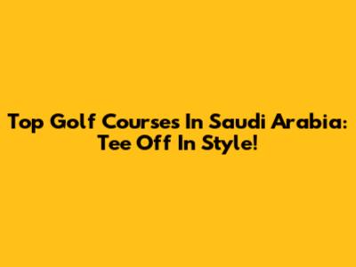 Top Golf Courses In Saudi Arabia: Tee Off In Style!