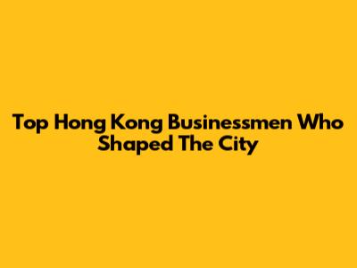 Top Hong Kong Businessmen Who Shaped The City
