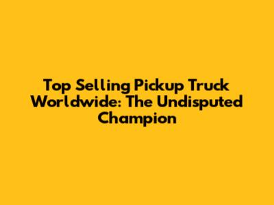 Top Selling Pickup Truck Worldwide: The Undisputed Champion