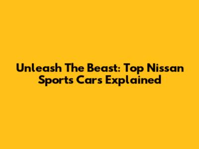 Unleash The Beast: Top Nissan Sports Cars Explained