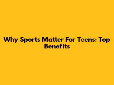 Why Sports Matter For Teens: Top Benefits